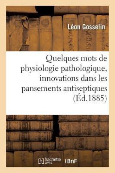 Cover for Léon Gosselin · Quelques Mots de Physiologie Pathologique, A Propos Des Innovations Recentes Dans Les Pansements (Pocketbok) (2016)