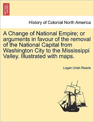 Cover for Logan Uriah Reavis · A Change of National Empire; or Arguments in Favour of the Removal of the National Capital from Washington City to the Mississippi Valley. Illustrated W (Paperback Book) (2011)