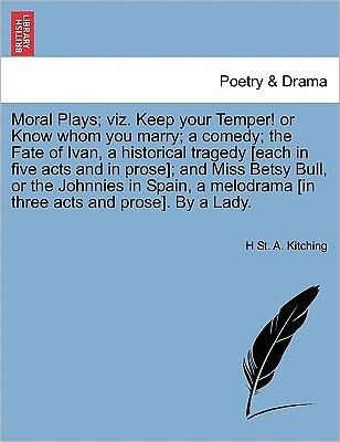 Cover for H St a Kitching · Moral Plays; Viz. Keep Your Temper! or Know Whom You Marry; a Comedy; the Fate of Ivan, a Historical Tragedy [each in Five Acts and in Prose]; and Mis (Paperback Book) (2011)