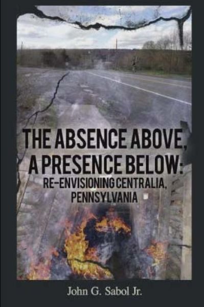 Cover for John G Sabol · The Absence Above, a Presence Below: Re-envisioning Centralia, Pennsylvania (Pocketbok) (2013)