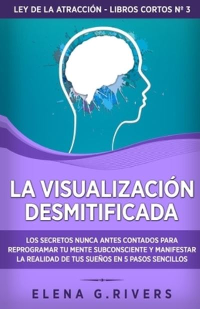 Cover for Elena G Rivers · La visualizacion desmitificada: Los secretos nunca antes contados para reprogramar tu mente subconsciente y manifestar la realidad de tus suenos en 5 pasos sencillos - Ley de la Atraccion - Libros Cortos (Paperback Book) (2021)