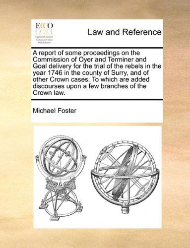 A Report of Some Proceedings on the Commission of Oyer and Terminer and Goal Delivery for the Trial of the Rebels in the Year 1746 in the County of ... Upon a Few Branches of the Crown Law. - Michael Foster - Books - Gale ECCO, Print Editions - 9781140972235 - May 28, 2010