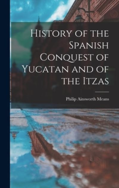 Cover for Philip Ainsworth Means · History of the Spanish Conquest of Yucatan and of the Itzas (Book) (2022)