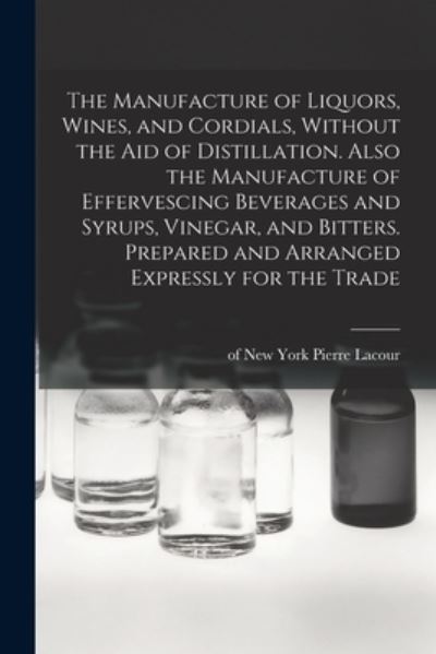 Manufacture of Liquors, Wines, and Cordials, Without the Aid of Distillation. Also the Manufacture of Effervescing Beverages and Syrups, Vinegar, and Bitters. Prepared and Arranged Expressly for the Trade - Pierre Of New York Lacour - Livros - Creative Media Partners, LLC - 9781015925236 - 27 de outubro de 2022