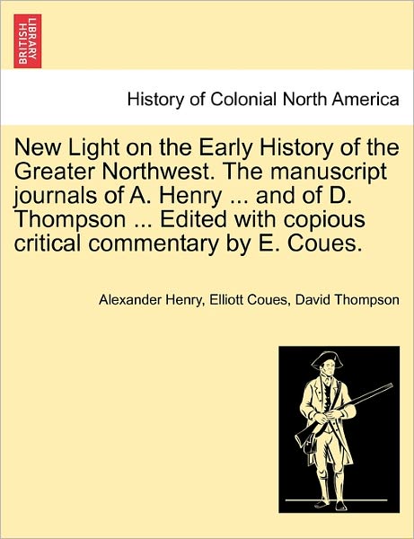 Cover for Alexander Henry · New Light on the Early History of the Greater Northwest. the Manuscript Journals of A. Henry ... and of D. Thompson ... Edited with Copious Critical C (Paperback Book) (2011)