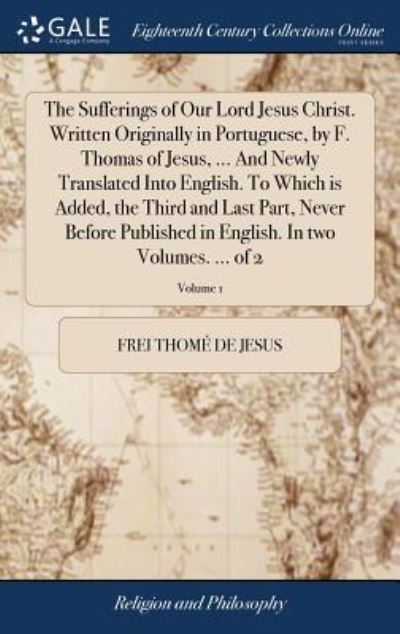 Cover for Frei Thome De Jesus · The Sufferings of Our Lord Jesus Christ. Written Originally in Portuguese, by F. Thomas of Jesus, ... and Newly Translated Into English. to Which Is ... English. in Two Volumes. ... of 2; Volume 1 (Hardcover Book) (2018)