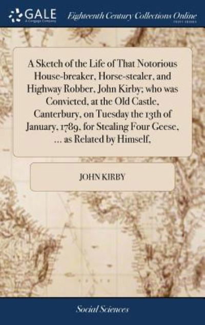 A Sketch of the Life of That Notorious House-Breaker, Horse-Stealer, and Highway Robber, John Kirby; Who Was Convicted, at the Old Castle, Canterbury, on Tuesday the 13th of January, 1789, for Stealing Four Geese, ... as Related by Himself, - John Kirby - Kirjat - Gale Ecco, Print Editions - 9781379613237 - keskiviikko 18. huhtikuuta 2018