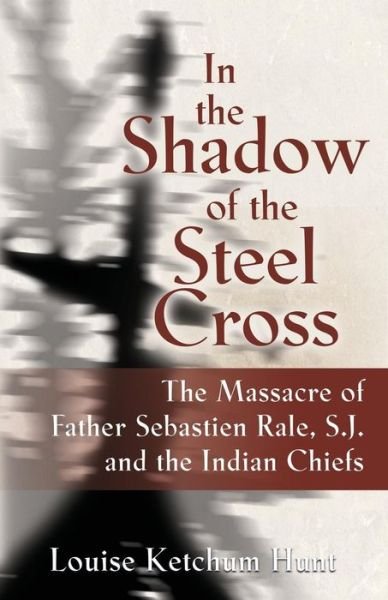 Cover for Louise Ketchum Hunt · In the Shadow of the Steel Cross: The Massacre of Father Sebastien Rale, S.J. and the Indian Chiefs (Paperback Book) (2018)
