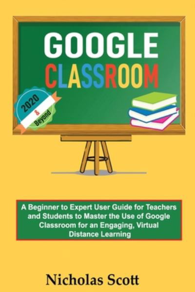 Cover for Nicholas Scott · Google Classroom 2020 and Beyond: A Beginner to Expert User Guide for Teachers and Students to Master the Use of Google Classroom for an Engaging, Virtual Distance Learning...With Graphical Illustrations (Paperback Book) (2020)