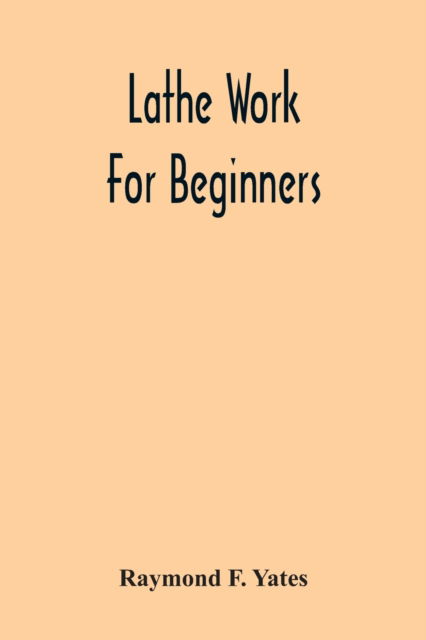 Cover for Raymond F Yates · Lathe Work For Beginners; A Practical Treatise On Lathe Work With Complete Instructions For Properly Using The Various Tools, Including Complete Directions For Wood And Metal Turning, Screw Cutting, Measuring Tools, Wood Turning, Metal Spinning, Etc., And (Paperback Book) (2020)