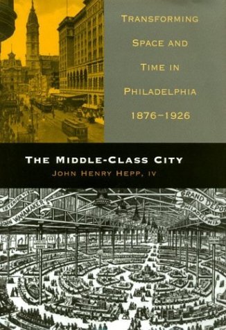 Cover for IV, John Henry Hepp, · The Middle-Class City: Transforming Space and Time in Philadelphia, 1876-1926 (Hardcover Book) (2003)