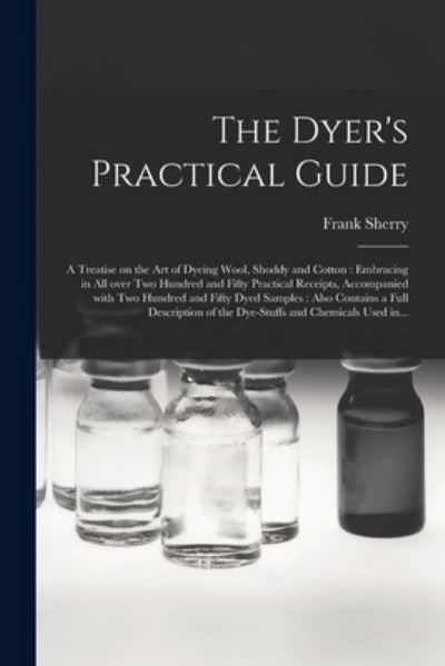 Cover for Frank Sherry · The Dyer's Practical Guide: a Treatise on the Art of Dyeing Wool, Shoddy and Cotton: Embracing in All Over Two Hundred and Fifty Practical Receipts, Accompanied With Two Hundred and Fifty Dyed Samples: Also Contains a Full Description of The... (Paperback Bog) (2021)