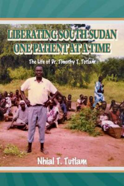 Liberating South Sudan One Patient at a Time: the Life of Dr. Timothy T. Tutlam - Nhial T Tutlam - Böcker - Xlibris Corporation - 9781493127238 - 10 december 2013