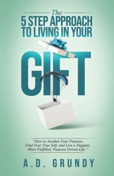 Cover for A D Grundy · The 5 Step Approach to Living in Your Gift: How to Awaken Your Purpose, Find Your True Self, and Live a Happier, More Fulfilled Purpose-Driven Life (Pocketbok) (2021)
