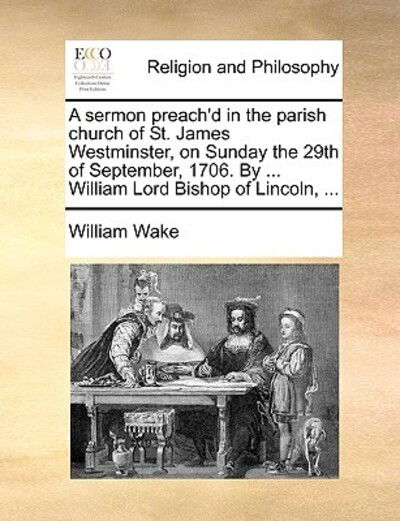 Cover for William Wake · A Sermon Preach'd in the Parish Church of St. James Westminster, on Sunday the 29th of September, 1706. by ... William Lord Bishop of Lincoln, ... (Paperback Book) (2010)