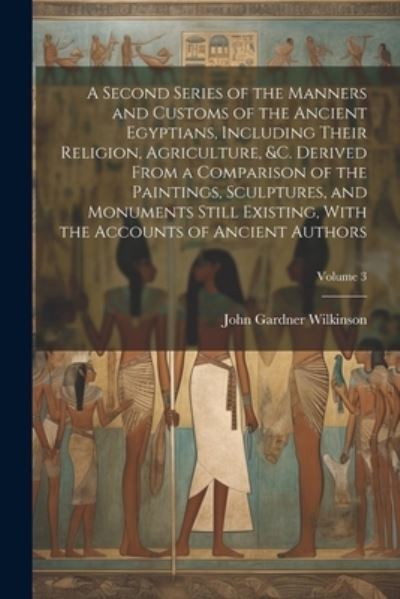Cover for John Gardner Wilkinson · Second Series of the Manners and Customs of the Ancient Egyptians, Including Their Religion, Agriculture, &amp;C. Derived from a Comparison of the Paintings, Sculptures, and Monuments Still Existing, with the Accounts of Ancient Authors; Volume 3 (Book) (2023)