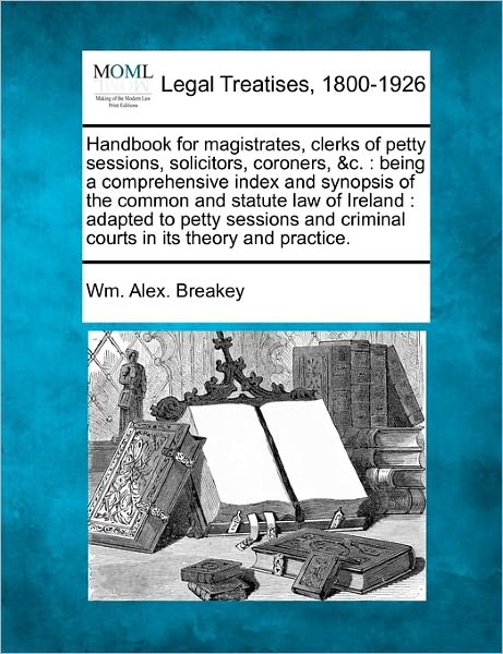 Handbook for Magistrates, Clerks of Petty Sessions, Solicitors, Coroners, &c.: Being a Comprehensive Index and Synopsis of the Common and Statute Law - Wm Alex Breakey - Books - Gale Ecco, Making of Modern Law - 9781240135240 - December 20, 2010