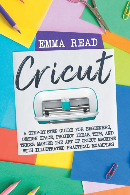 Cover for Emma Read · Cricut: A Step-by-Step Guide for Beginners, Design Space, Project Ideas, Tips, and Tricks. Master the Art of Cricut Machine with Illustrated Practical Examples (Taschenbuch) (2021)