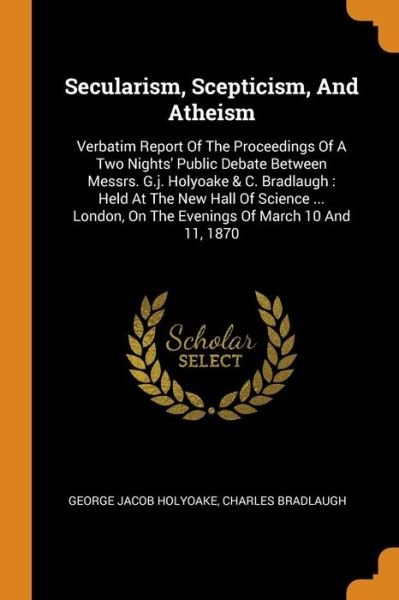 Secularism, Scepticism, and Atheism: Verbatim Report of the Proceedings of a Two Nights' Public Debate Between Messrs. G.J. Holyoake & C. Bradlaugh: Held at the New Hall of Science ... London, on the Evenings of March 10 and 11, 1870 - George Jacob Holyoake - Books - Franklin Classics Trade Press - 9780353635241 - November 13, 2018