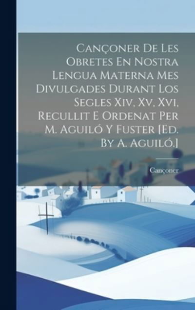 Cover for Cançoner · Cançoner de les Obretes en Nostra Lengua Materna Mes Divulgades Durant Los Segles Xiv, Xv, Xvi, Recullit e Ordenat per M. Aguiló y Fuster [ed. by A. Aguiló. ] (Book) (2023)