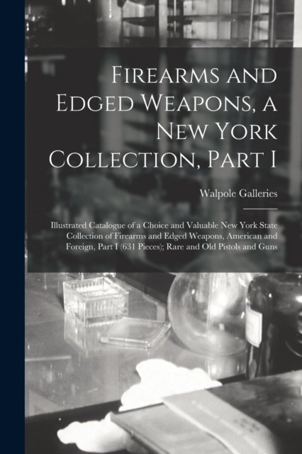 Cover for N Y ) Walpole Galleries (New York · Firearms and Edged Weapons, a New York Collection, Part I; Illustrated Catalogue of a Choice and Valuable New York State Collection of Firearms and Edged Weapons, American and Foreign, Part I (631 Pieces); Rare and Old Pistols and Guns (Pocketbok) (2021)