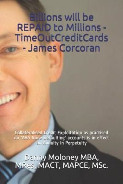 Cover for MBA, MRes, MACT, MAPCE, MSc., Danny Moloney · Billions will be REPAID to Millions - TimeOutCreditCards - James Corcoran : Collateralised Credit Exploitation as practised on 'AAA None Defaulting' ... in Perpetuity (Taschenbuch) (2018)