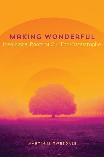 Making Wonderful: Ideological Roots of Our Eco-Catastrophe - Martin M. Tweedale - Books - University of Alberta Press - 9781772126242 - March 8, 2023