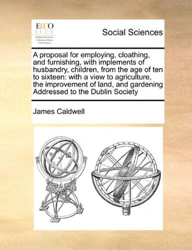 Cover for James Caldwell · A Proposal for Employing, Cloathing, and Furnishing, with Implements of Husbandry, Children, from the Age of Ten to Sixteen: with a View to ... and Gardening Addressed to the Dublin Society (Paperback Book) (2010)