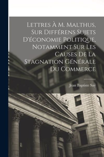 Cover for Jean-Baptiste Say · Lettres À M. Malthus, Sur Différens Sujets d'économie Politique, Notamment Sur les Causes de la Stagnation Générale du Commerce (Bok) (2022)