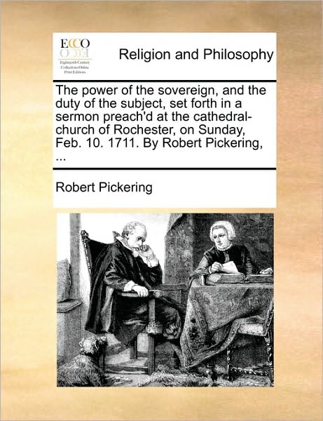 The Power of the Sovereign, and the Duty of the Subject, Set Forth in a Sermon Preach'd at the Cathedral-church of Rochester, on Sunday, Feb. 10. 1711. by - Robert Pickering - Books - Gale Ecco, Print Editions - 9781171111245 - June 24, 2010