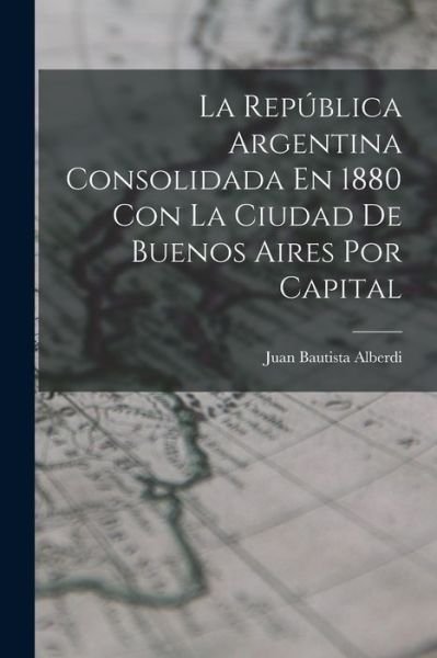 Cover for Juan Bautista Alberdi · República Argentina Consolidada en 1880 con la Ciudad de Buenos Aires Por Capital (Bog) (2022)