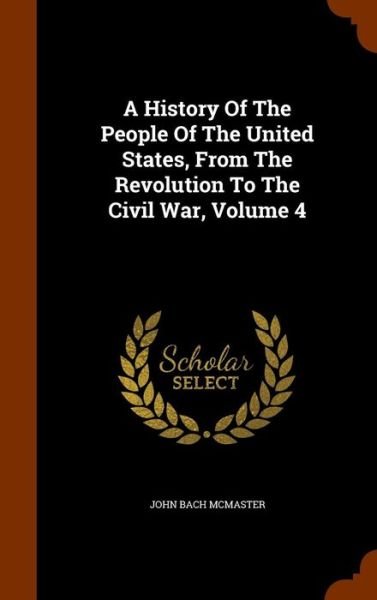 Cover for John Bach McMaster · A History Of The People Of The United States, From The Revolution To The Civil War, Volume 4 (Hardcover Book) (2015)