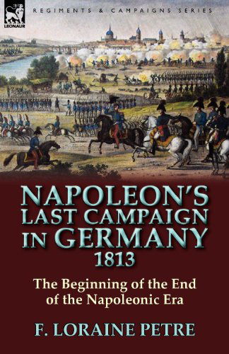 Napoleon's Last Campaign in Germany, 1813-The Beginning of the End of the Napoleonic Era - F Loraine Petre - Books - Leonaur Ltd - 9780857065247 - March 10, 2011