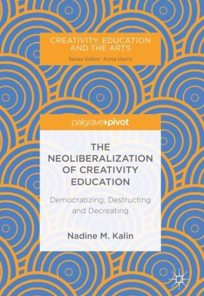 Cover for Nadine M. Kalin · The Neoliberalization of Creativity Education: Democratizing, Destructing and Decreating - Creativity, Education and the Arts (Hardcover Book) [1st ed. 2018 edition] (2018)