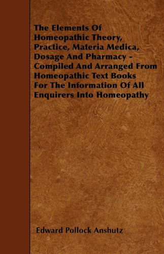 The Elements of Homeopathic Theory, Practice, Materia Medica, Dosage and Pharmacy - Compiled and Arranged from Homeopathic Text Books for the Information of All Enquirers into Homeopathy - Edward Pollock Anshutz - Books - Macritchie Press - 9781445539249 - March 25, 2010