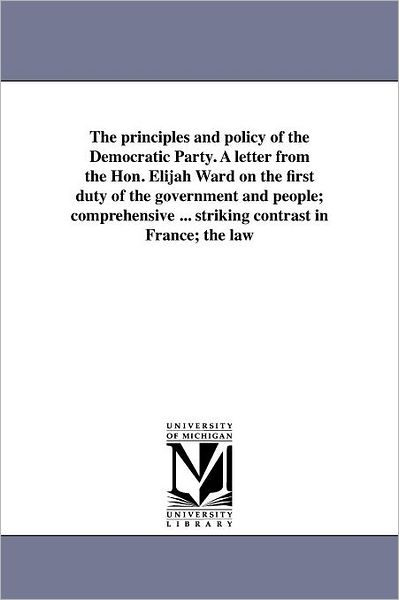 The Principles and Policy of the Democratic Party. a Letter from the Hon. Elijah Ward on the First Duty of the Government and People; Comprehensive ... Striking Contrast in France; the Law - Michigan Historical Reprint Series - Books - Scholarly Publishing Office, University - 9781418195250 - August 19, 2011