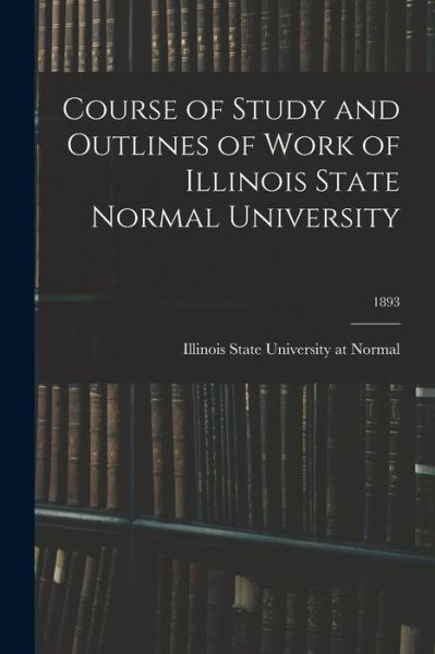 Cover for Illinois State University at Normal · Course of Study and Outlines of Work of Illinois State Normal University; 1893 (Paperback Book) (2021)