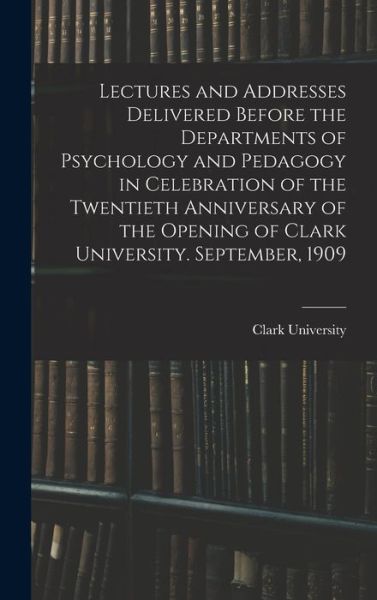 Cover for Mass. ) Clark University (Worcester · Lectures and Addresses Delivered Before the Departments of Psychology and Pedagogy in Celebration of the Twentieth Anniversary of the Opening of Clark University. September 1909 (Book) (2022)