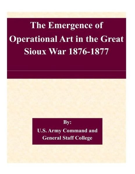 The Emergence of Operational Art in the Great Sioux War 1876-1877 - U S Army Command and General Staff Coll - Livros - Createspace - 9781507579251 - 16 de janeiro de 2015