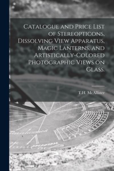 Cover for N y ) T H McAllister (New York · Catalogue and Price List of Stereopticons, Dissolving View Apparatus, Magic Lanterns, and Artistically-colored Photographic Views on Glass. (Taschenbuch) (2021)