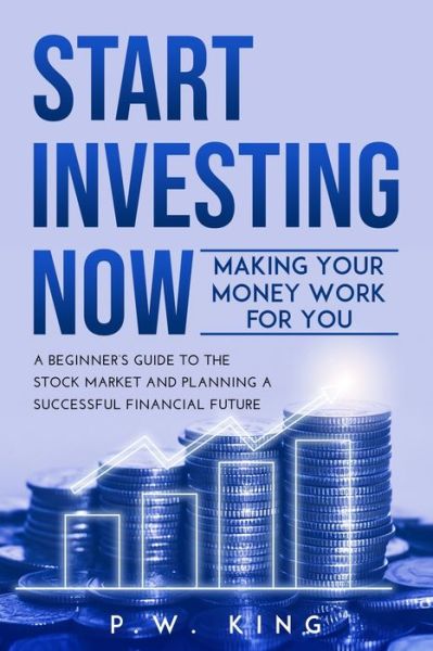 Cover for P W King · Start Investing Now: Making Your Money Work for You: A Beginner's Guide to the Stock Market and Planning a Successful Financial Future (Paperback Book) (2021)