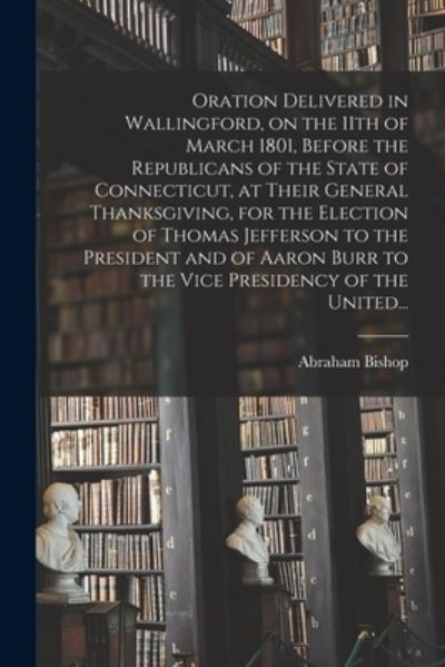 Cover for Abraham 1763-1844 Bishop · Oration Delivered in Wallingford, on the 11th of March 1801, Before the Republicans of the State of Connecticut, at Their General Thanksgiving, for the Election of Thomas Jefferson to the President and of Aaron Burr to the Vice Presidency of the United... (Paperback Book) (2021)