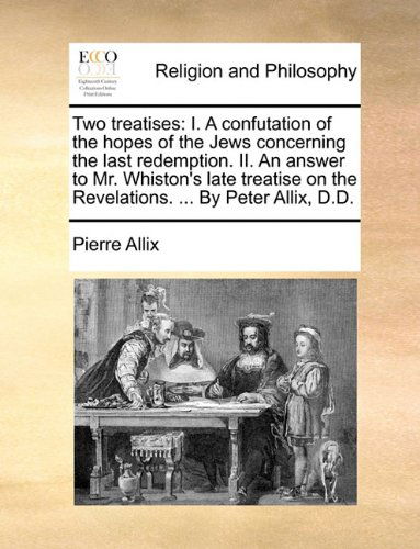 Cover for Pierre Allix · Two Treatises: I. a Confutation of the Hopes of the Jews Concerning the Last Redemption. Ii. an Answer to Mr. Whiston's Late Treatise on the Revelations. ... by Peter Allix, D.d. (Taschenbuch) (2010)