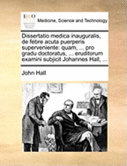 Cover for John Hall · Dissertatio Medica Inauguralis, De Febre Acuta Puerperis Superveniente: Quam, ... Pro Gradu Doctoratus, ... Eruditorum Examini Subjicit Johannes Hall, (Pocketbok) (2010)