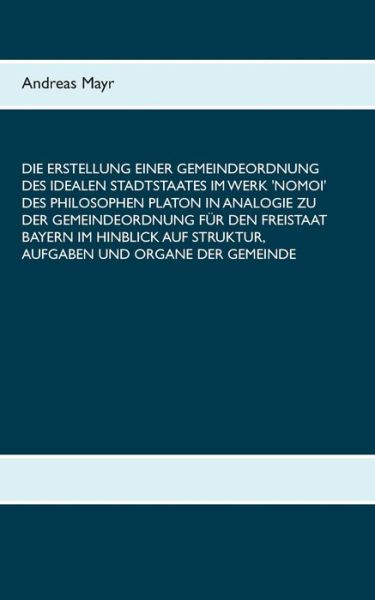 Cover for Andreas Mayr · Die Erstellung einer Gemeindeordnung des idealen Stadtstaates im Werk 'Nomoi' des Philosophen Platon in Analogie zu der Gemeindeordnung fur den Freistaat Bayern im Hinblick auf Struktur, Aufgaben und Organe der Gemeinde (Paperback Book) (2019)