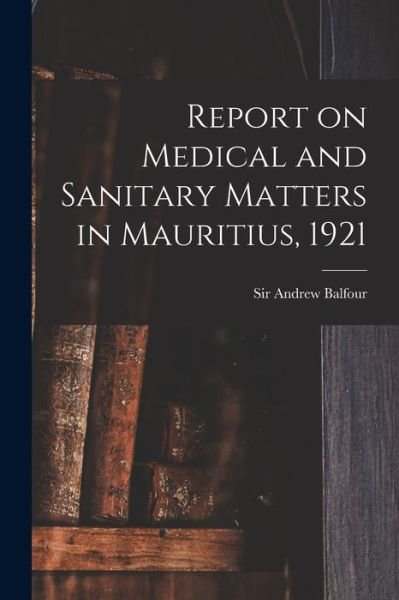 Cover for Sir Andrew Balfour · Report on Medical and Sanitary Matters in Mauritius, 1921 (Taschenbuch) (2021)