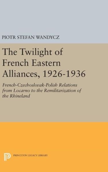 Cover for Piotr Stefan Wandycz · The Twilight of French Eastern Alliances, 1926-1936: French-Czechoslovak-Polish Relations from Locarno to the Remilitarization of the Rhineland - Princeton Legacy Library (Hardcover Book) (2016)
