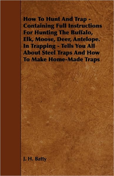 How to Hunt and Trap - Containing Full Instructions for Hunting the Buffalo, Elk, Moose, Deer, Antelope. in Trapping - Tells You All About Steel Traps - J. H. Batty - Bøger - Home Farm Press - 9781444632255 - 28. maj 2009