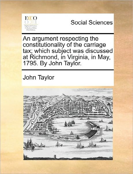 An Argument Respecting the Constitutionality of the Carriage Tax; Which Subject Was Discussed at Richmond, in Virginia, in May, 1795. by John Taylor. - John Taylor - Books - Gale Ecco, Print Editions - 9781170813256 - June 10, 2010