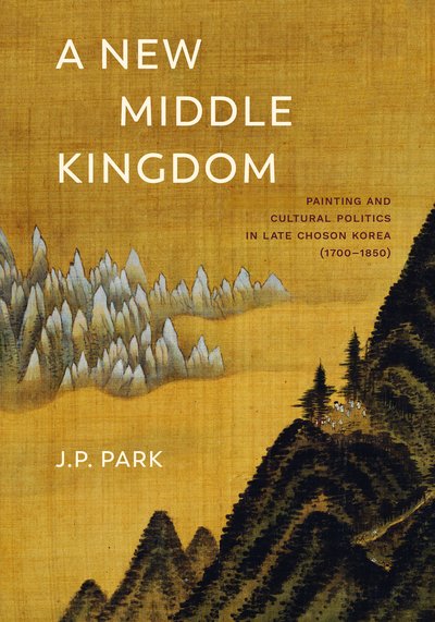 Cover for J. P. Park · A New Middle Kingdom: Painting and Cultural Politics in Late Choson Korea (1700–1850) (Hardcover Book) (2018)
